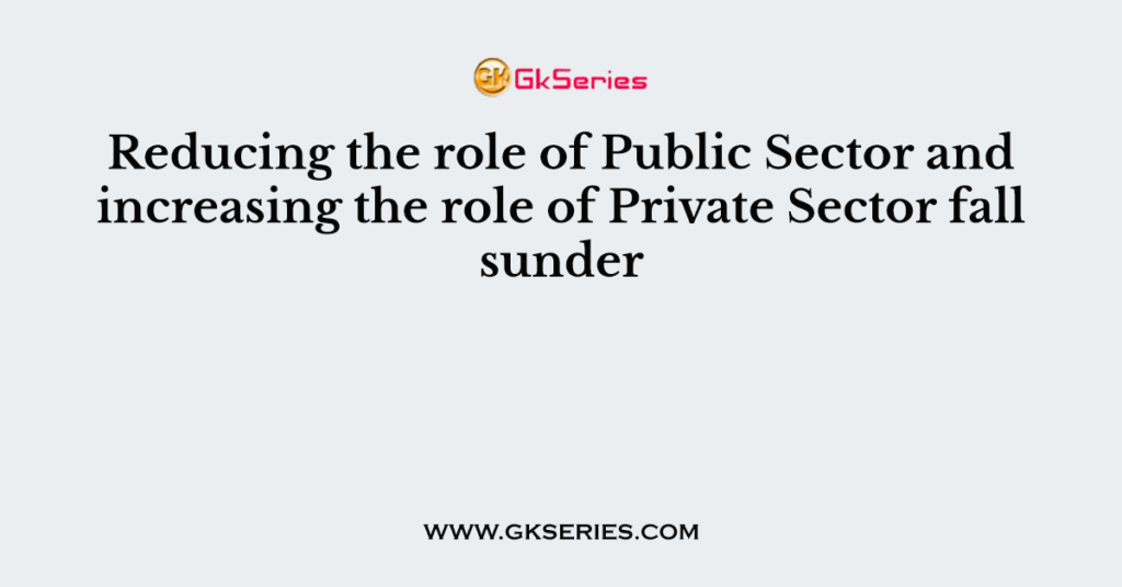 Reducing the role of Public Sector and increasing the role of Private Sector fall sunder