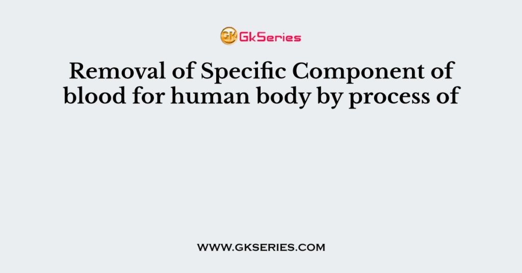 Removal of Specific Component of blood for human body by process of