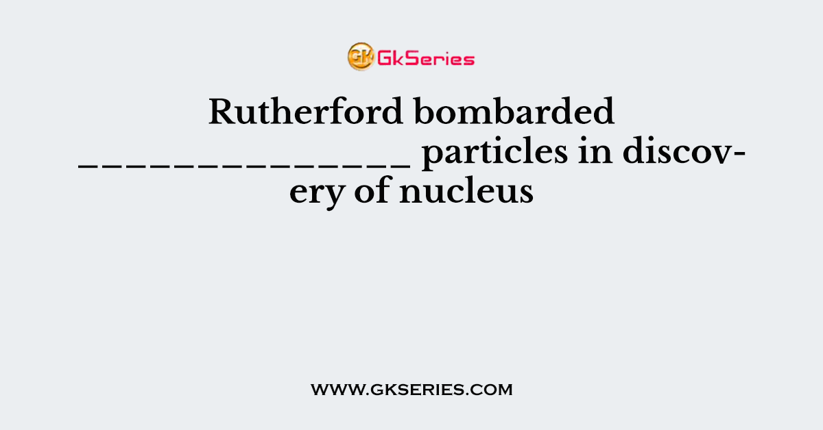 Rutherford bombarded ______________ particles in discovery of nucleus