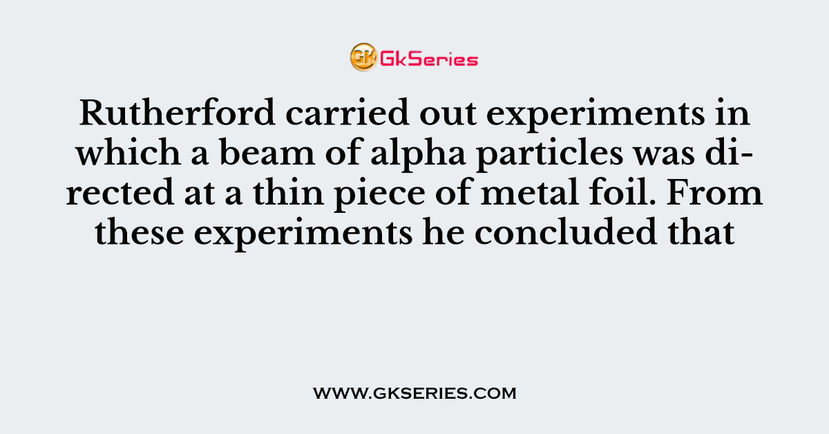 Rutherford carried out experiments in which a beam of alpha particles was directed at a thin piece of metal foil. From these experiments he concluded that