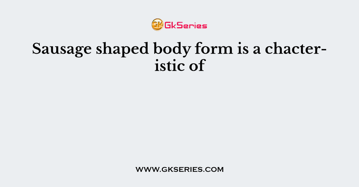 Sausage shaped body form is a chacteristic of