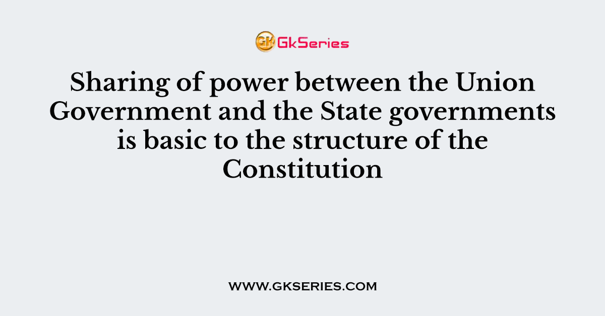 Sharing of power between the Union Government and the State governments is basic to the structure of the Constitution