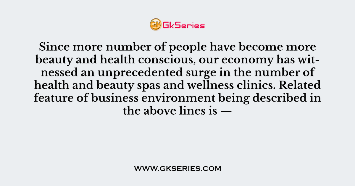Since more number of people have become more beauty and health conscious, our economy has witnessed an unprecedented surge in the number of health and beauty spas and wellness clinics. Related feature of business environment being described in the above lines is —