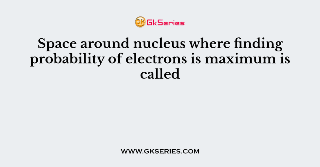 Space around nucleus where finding probability of electrons is maximum is called