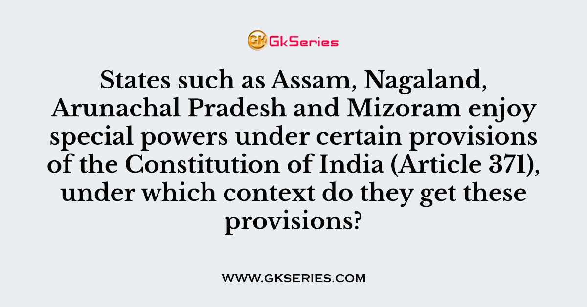 States such as Assam, Nagaland, Arunachal Pradesh and Mizoram enjoy special powers under certain provisions of the Constitution of India (Article 371), under which context do they get these provisions?