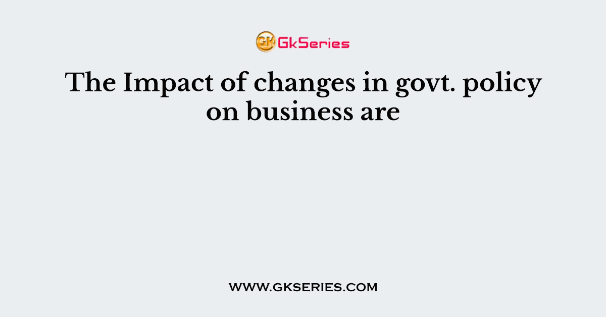 The Impact of changes in govt. policy on business are