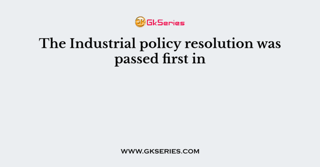 The Industrial policy resolution was passed first in