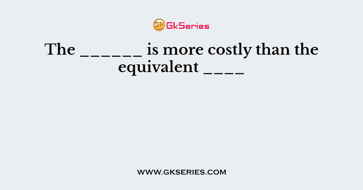 The ______ is more costly than the equivalent ____