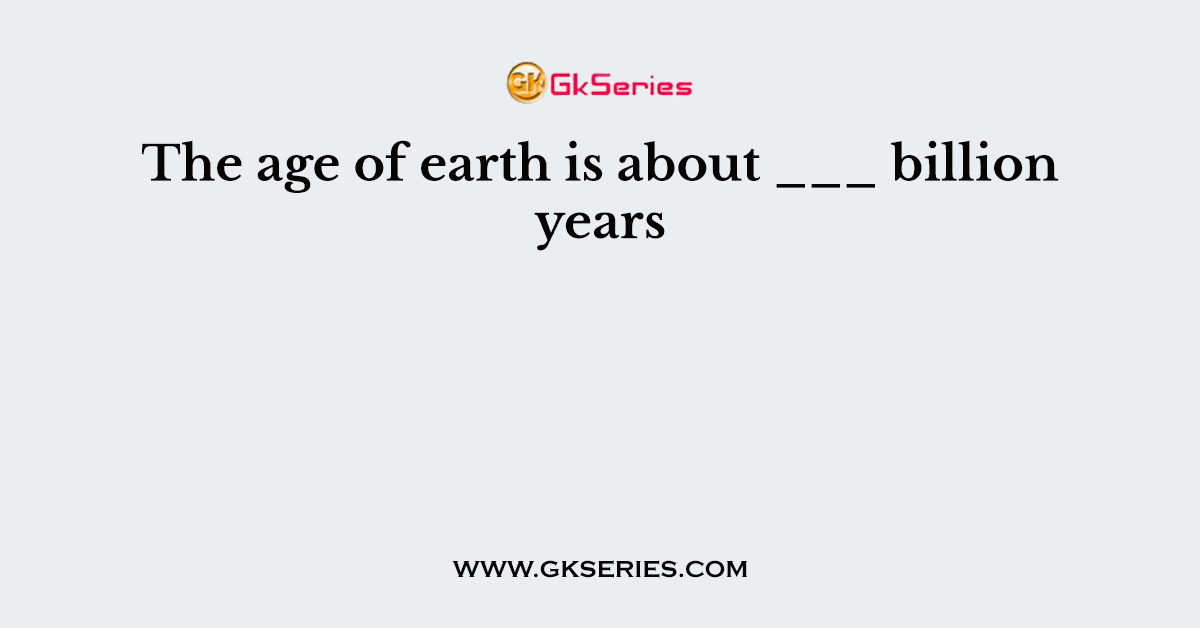 The age of earth is about ___ billion years