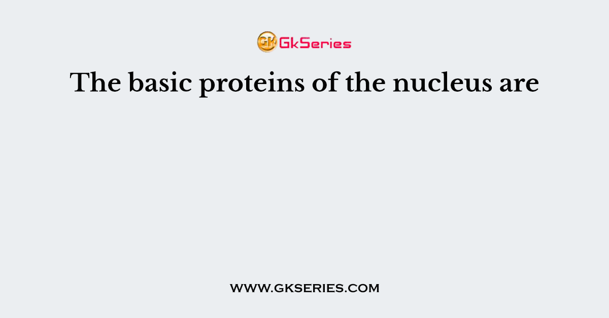 The basic proteins of the nucleus are