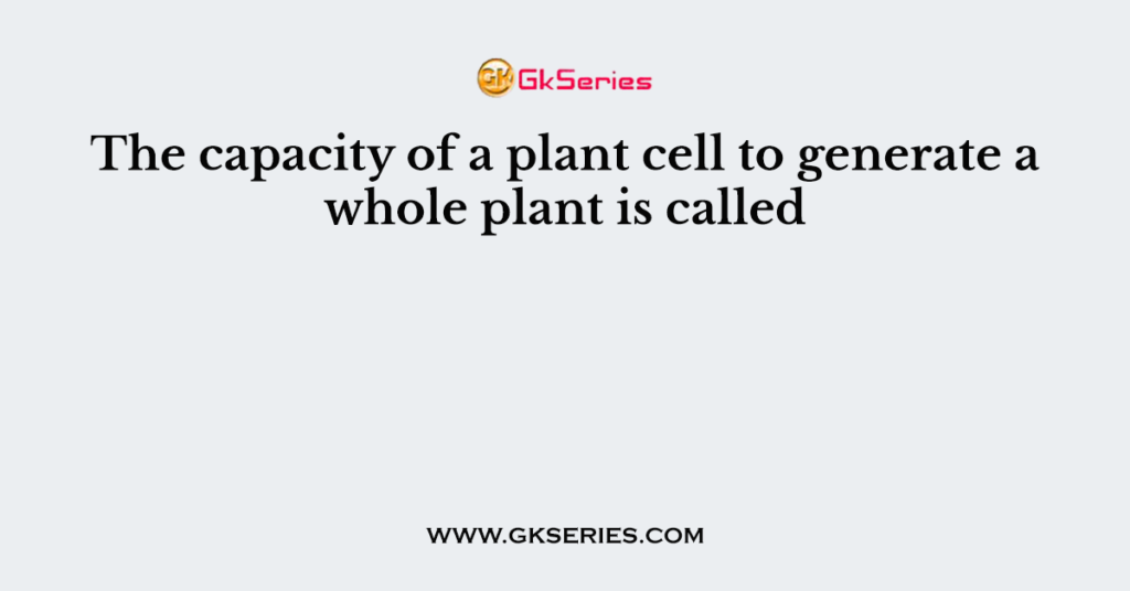 The capacity of a plant cell to generate a whole plant is called