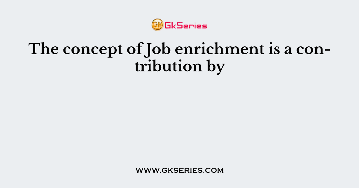 The concept of Job enrichment is a contribution by