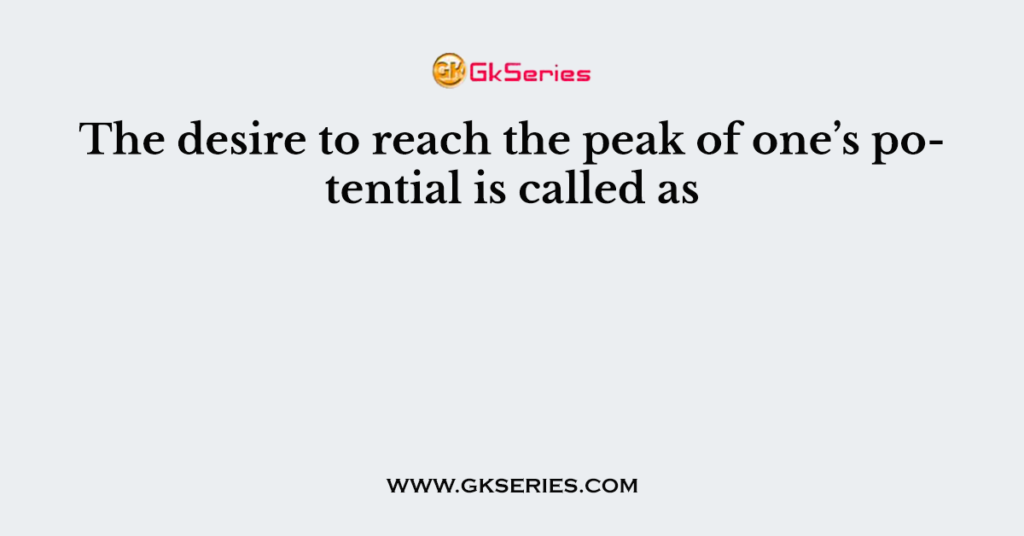 The desire to reach the peak of one’s potential is called as