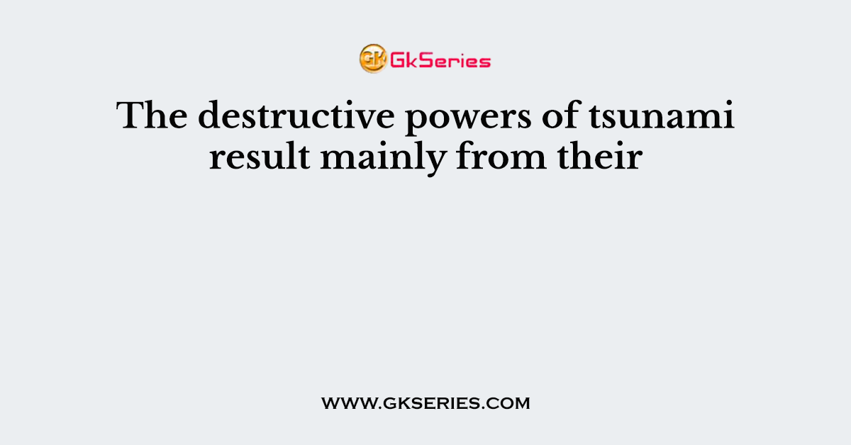 The destructive powers of tsunami result mainly from their