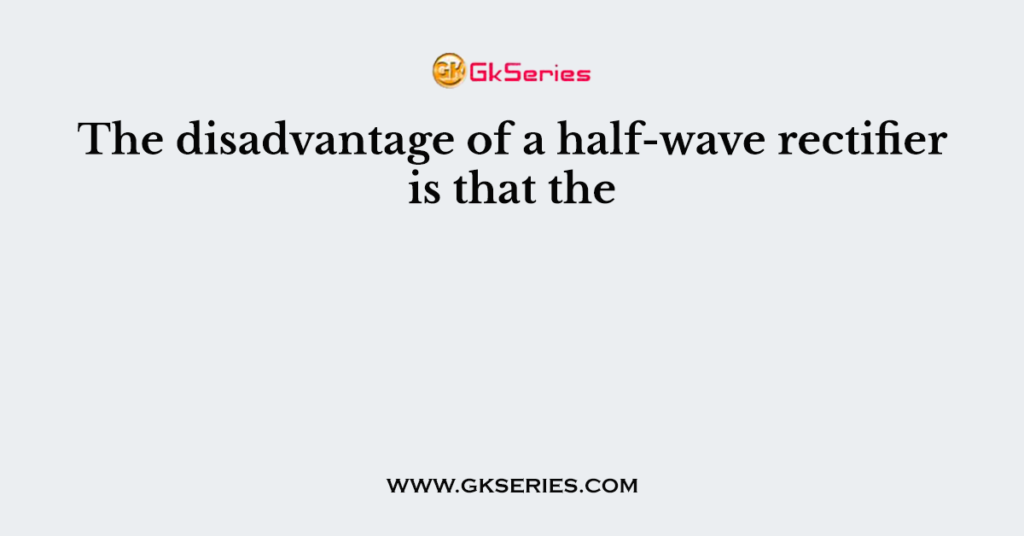 The disadvantage of a half-wave rectifier is that the