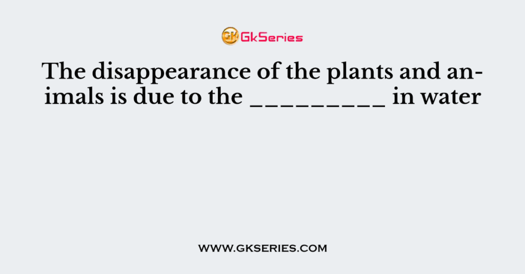 The disappearance of the plants and animals is due to the _________ in water