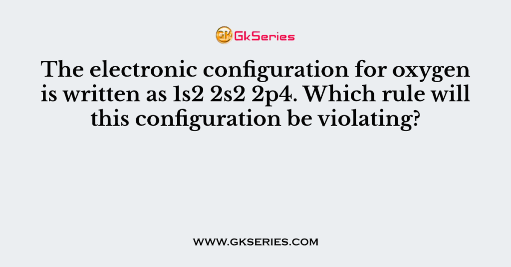 The electronic configuration for oxygen is written as 1s2 2s2 2p4. Which rule will this configuration be violating?