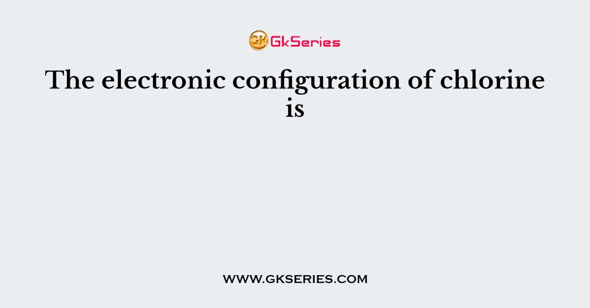 The electronic configuration of chlorine is