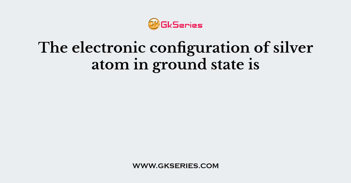 The electronic configuration of silver atom in ground state is