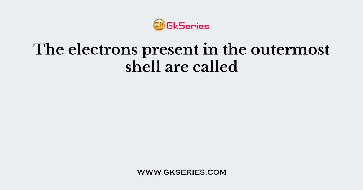 The electrons present in the outermost shell are called