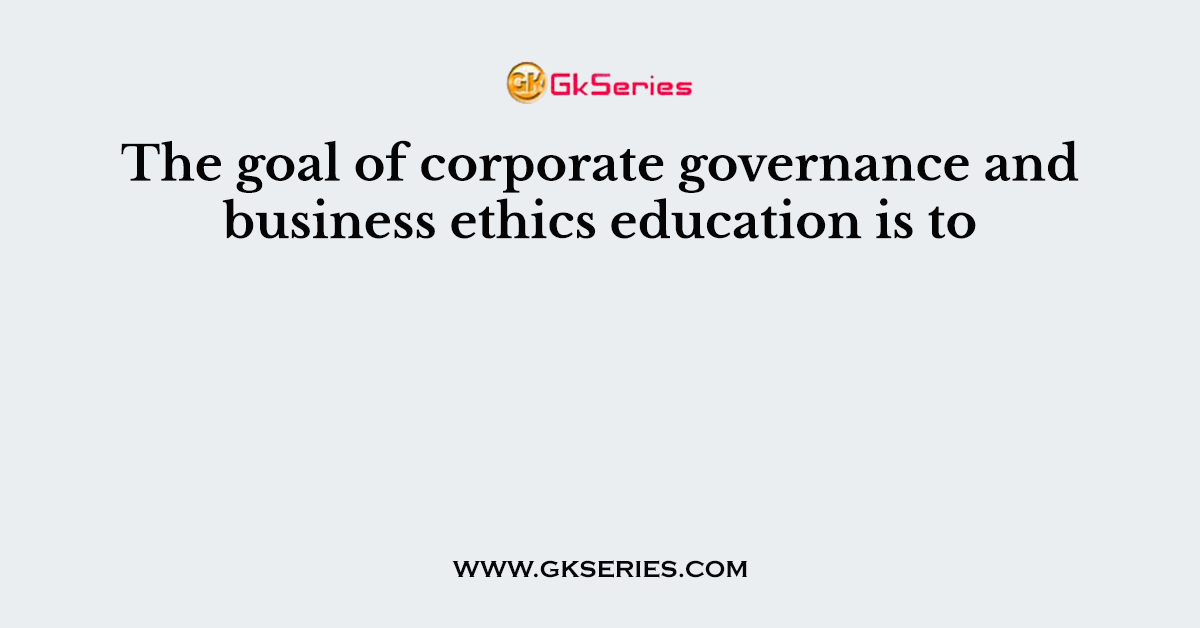The goal of corporate governance and business ethics education is to