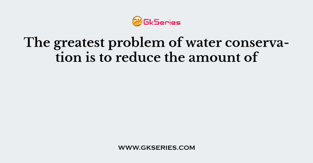 The greatest problem of water conservation is to reduce the amount of