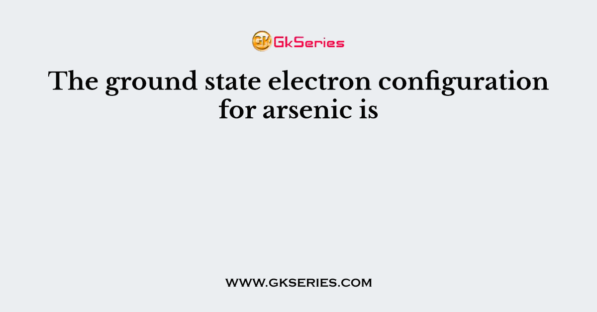 The ground state electron configuration for arsenic is