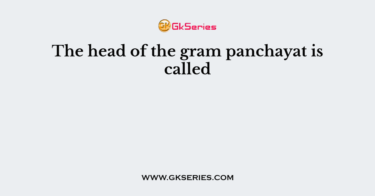 The head of the gram panchayat is called