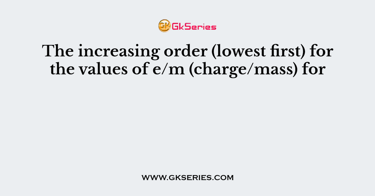 The increasing order (lowest first) for the values of e/m (charge/mass) for