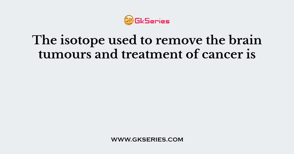 The isotope used to remove the brain tumours and treatment of cancer is
