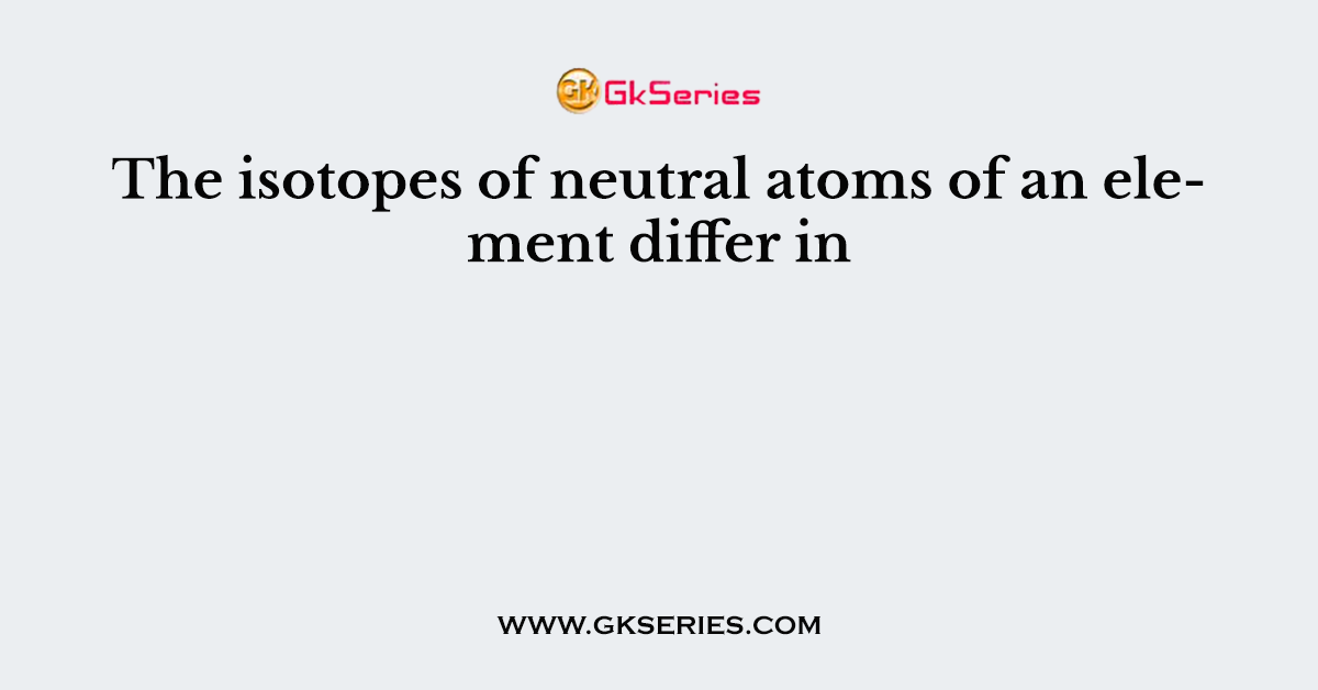The isotopes of neutral atoms of an element differ in