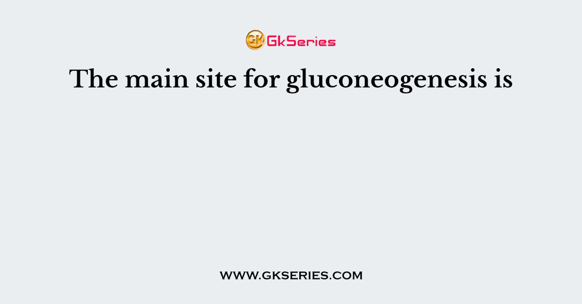 The main site for gluconeogenesis is