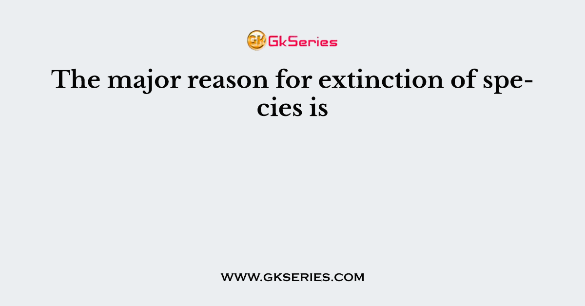 The major reason for extinction of species is