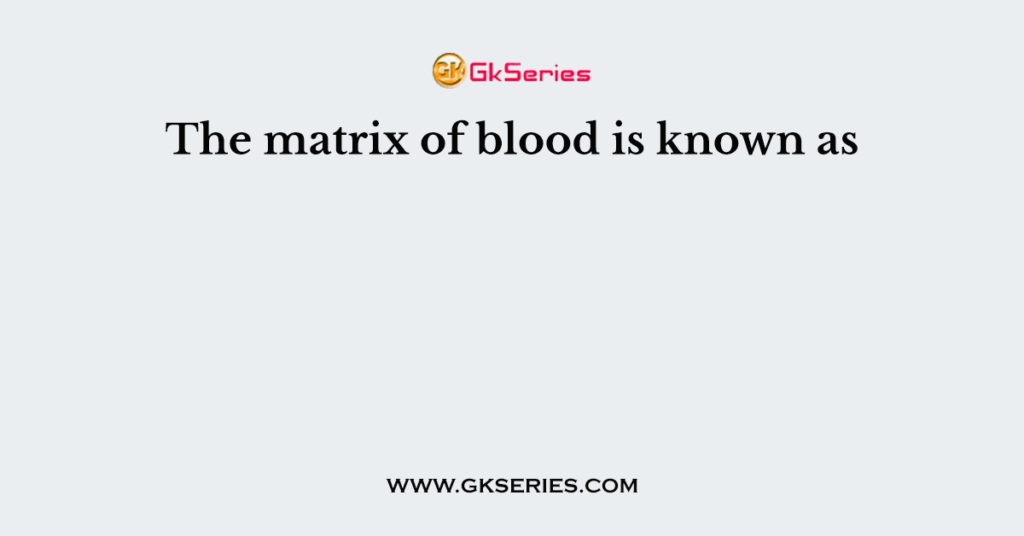 The matrix of blood is known as