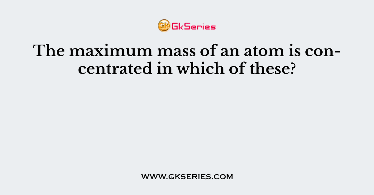 The maximum mass of an atom is concentrated in which of these?