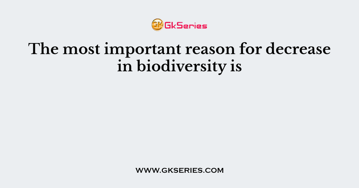 The most important reason for decrease in biodiversity is