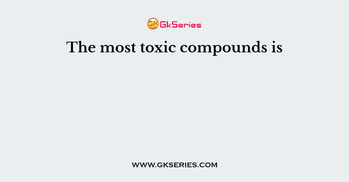 The most toxic compounds is