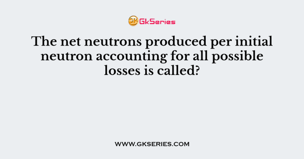 The net neutrons produced per initial neutron accounting for all possible losses is called?