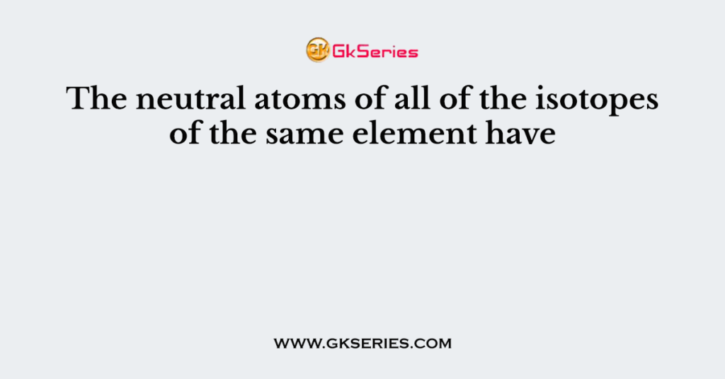 The neutral atoms of all of the isotopes of the same element have