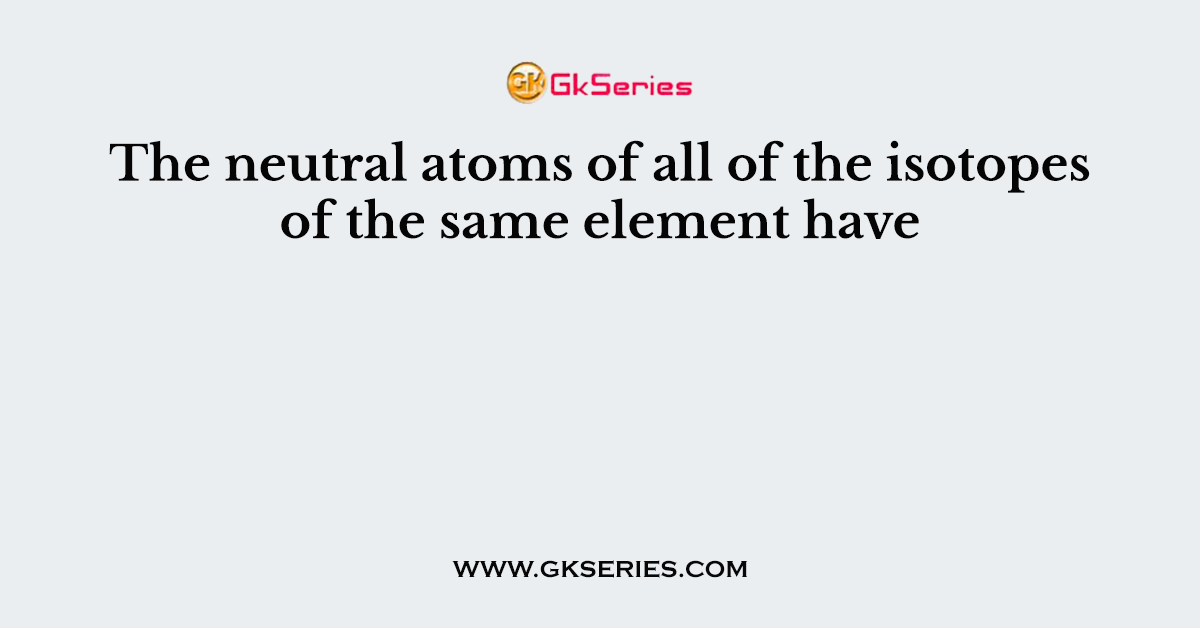 The neutral atoms of all of the isotopes of the same element have