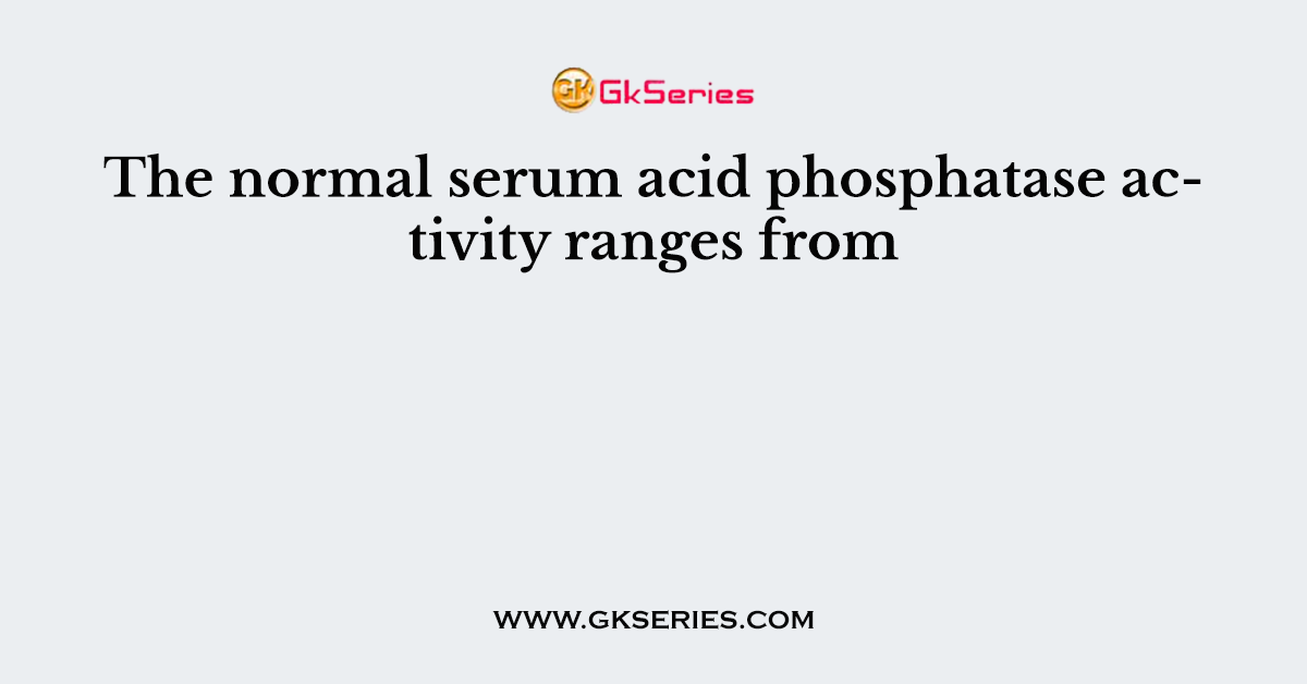 The normal serum acid phosphatase activity ranges from