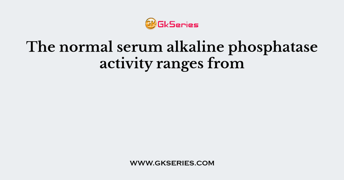 The normal serum alkaline phosphatase activity ranges from