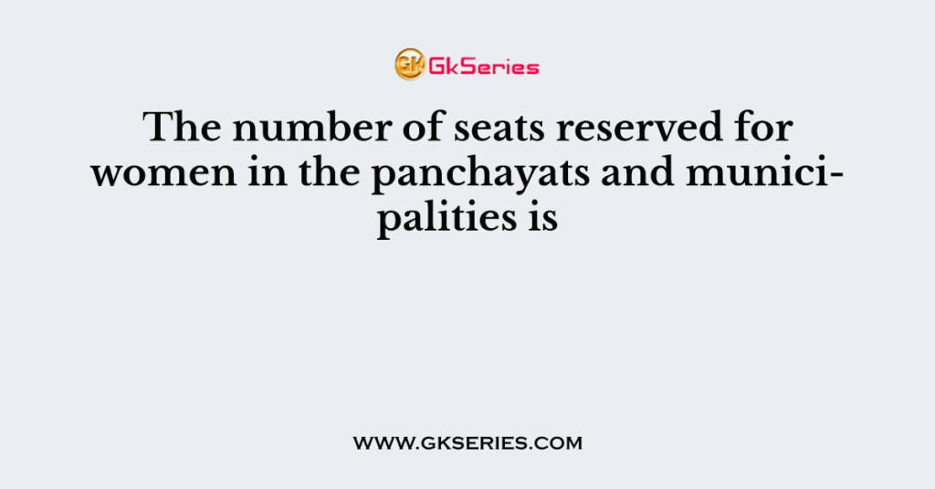 The number of seats reserved for women in the panchayats and municipalities is