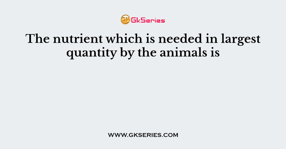 The nutrient which is needed in largest quantity by the animals is