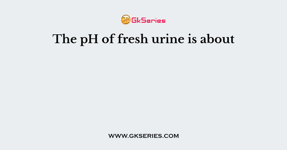 The pH of fresh urine is about