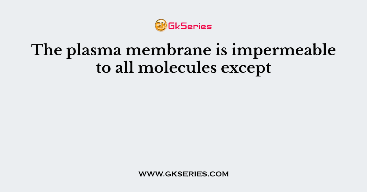The plasma membrane is impermeable to all molecules except