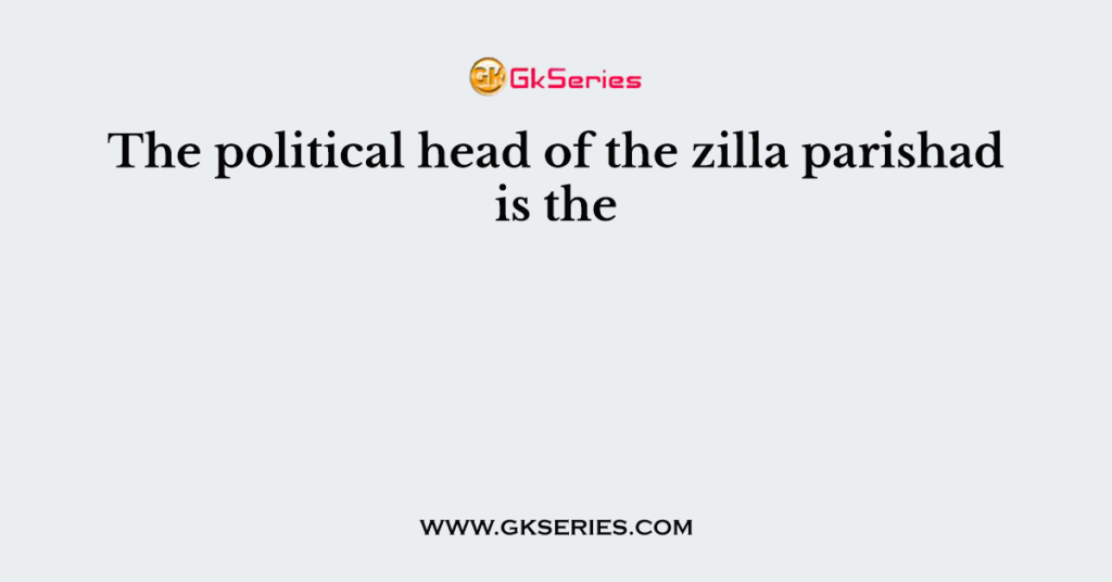 The political head of the zilla parishad is the