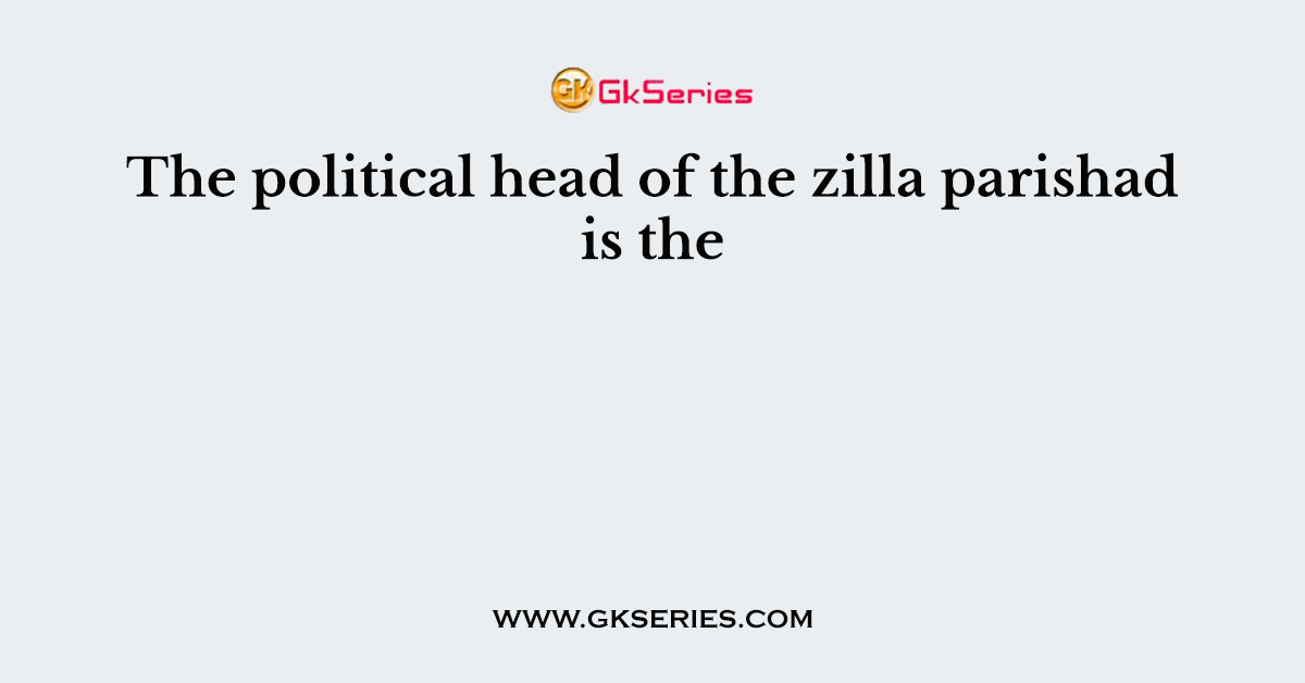 The political head of the zilla parishad is the