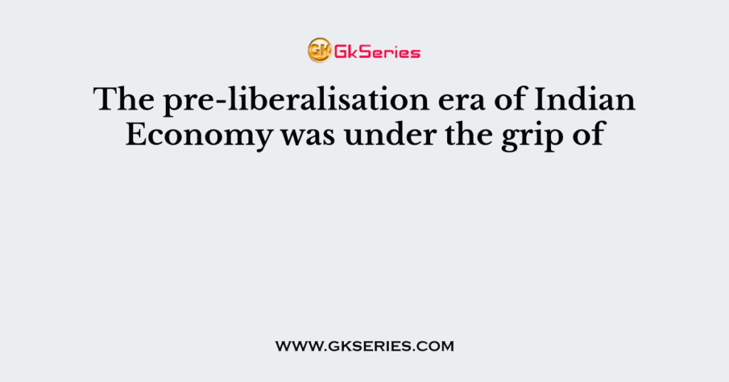 The pre-liberalisation era of Indian Economy was under the grip of