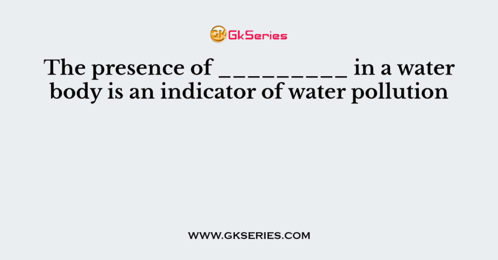 The presence of _________ in a water body is an indicator of water pollution